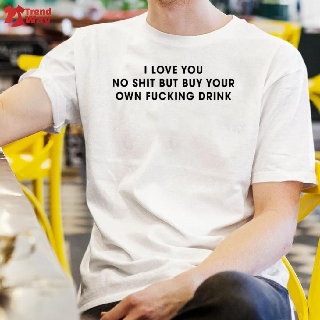 I love you no shit but buy your own fucking drink t-shirt